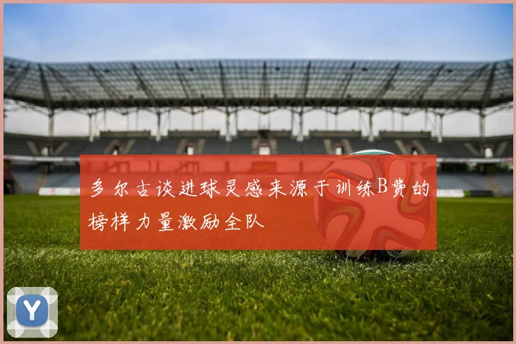 多尔古谈进球灵感来源于训练B费的榜样力量激励全队