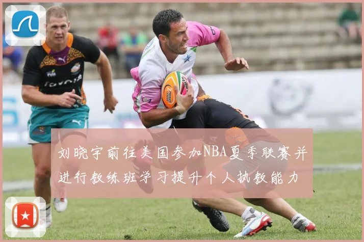 刘晓宇前往美国参加NBA夏季联赛并进行教练班学习提升个人执教能力