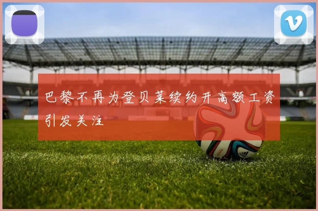 巴黎不再为登贝莱续约开高额工资引发关注