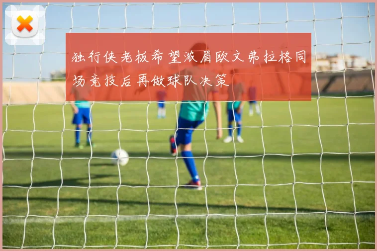 独行侠老板希望浓眉欧文弗拉格同场竞技后再做球队决策