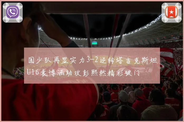 国少队再显实力3-2逆转塔吉克斯坦U16袁博涵助攻彭熙然精彩破门