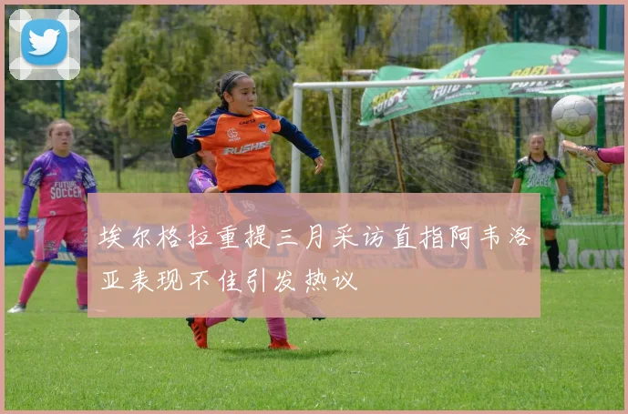 埃尔格拉重提三月采访直指阿韦洛亚表现不佳引发热议
