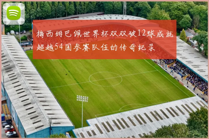 梅西姆巴佩世界杯双双破12球成就超越54国参赛队伍的传奇纪录