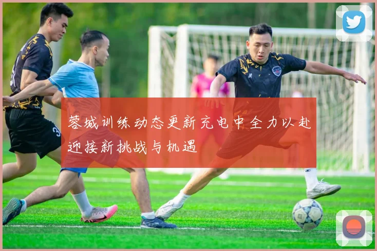 蓉城训练动态更新充电中全力以赴迎接新挑战与机遇
