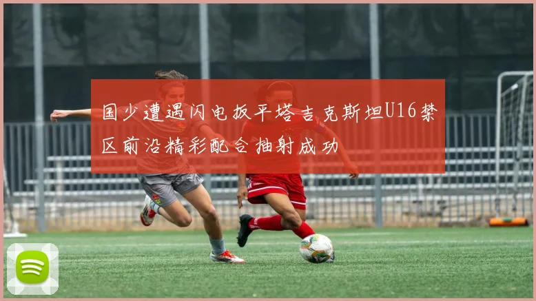 国少遭遇闪电扳平塔吉克斯坦U16禁区前沿精彩配合抽射成功